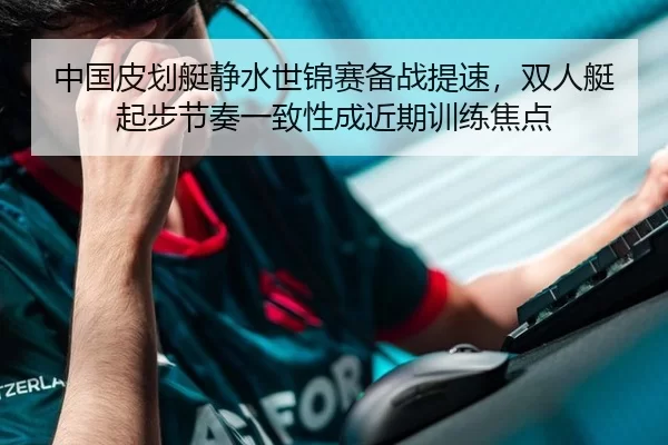 中国皮划艇静水世锦赛备战提速，双人艇起步节奏一致性成近期训练焦点